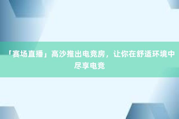 「赛场直播」高沙推出电竞房，让你在舒适环境中尽享电竞